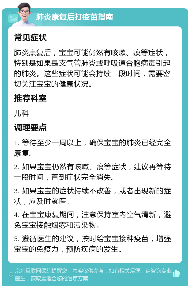 肺炎康复后打疫苗指南 常见症状 肺炎康复后，宝宝可能仍然有咳嗽、痰等症状，特别是如果是支气管肺炎或呼吸道合胞病毒引起的肺炎。这些症状可能会持续一段时间，需要密切关注宝宝的健康状况。 推荐科室 儿科 调理要点 1. 等待至少一周以上，确保宝宝的肺炎已经完全康复。 2. 如果宝宝仍然有咳嗽、痰等症状，建议再等待一段时间，直到症状完全消失。 3. 如果宝宝的症状持续不改善，或者出现新的症状，应及时就医。 4. 在宝宝康复期间，注意保持室内空气清新，避免宝宝接触烟雾和污染物。 5. 遵循医生的建议，按时给宝宝接种疫苗，增强宝宝的免疫力，预防疾病的发生。