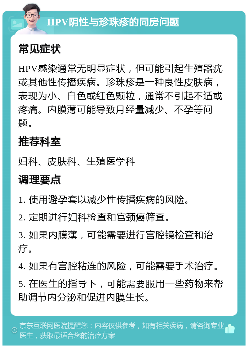 HPV阴性与珍珠疹的同房问题 常见症状 HPV感染通常无明显症状，但可能引起生殖器疣或其他性传播疾病。珍珠疹是一种良性皮肤病，表现为小、白色或红色颗粒，通常不引起不适或疼痛。内膜薄可能导致月经量减少、不孕等问题。 推荐科室 妇科、皮肤科、生殖医学科 调理要点 1. 使用避孕套以减少性传播疾病的风险。 2. 定期进行妇科检查和宫颈癌筛查。 3. 如果内膜薄，可能需要进行宫腔镜检查和治疗。 4. 如果有宫腔粘连的风险，可能需要手术治疗。 5. 在医生的指导下，可能需要服用一些药物来帮助调节内分泌和促进内膜生长。