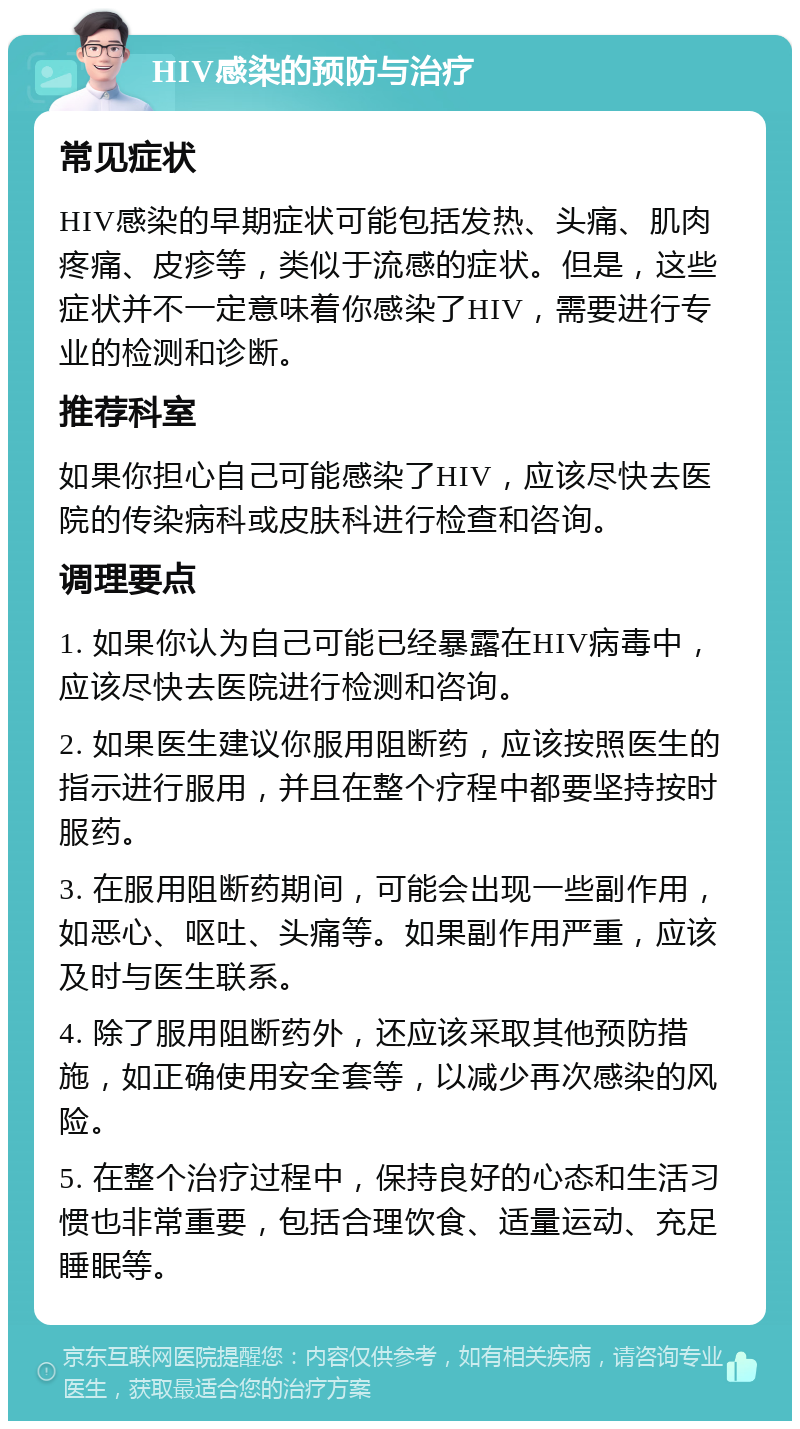 HIV感染的预防与治疗 常见症状 HIV感染的早期症状可能包括发热、头痛、肌肉疼痛、皮疹等，类似于流感的症状。但是，这些症状并不一定意味着你感染了HIV，需要进行专业的检测和诊断。 推荐科室 如果你担心自己可能感染了HIV，应该尽快去医院的传染病科或皮肤科进行检查和咨询。 调理要点 1. 如果你认为自己可能已经暴露在HIV病毒中，应该尽快去医院进行检测和咨询。 2. 如果医生建议你服用阻断药，应该按照医生的指示进行服用，并且在整个疗程中都要坚持按时服药。 3. 在服用阻断药期间，可能会出现一些副作用，如恶心、呕吐、头痛等。如果副作用严重，应该及时与医生联系。 4. 除了服用阻断药外，还应该采取其他预防措施，如正确使用安全套等，以减少再次感染的风险。 5. 在整个治疗过程中，保持良好的心态和生活习惯也非常重要，包括合理饮食、适量运动、充足睡眠等。