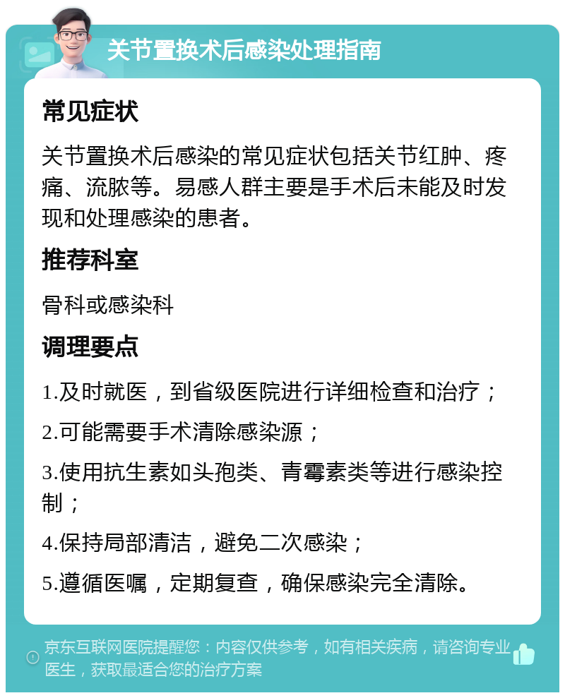 关节置换术后感染处理指南 常见症状 关节置换术后感染的常见症状包括关节红肿、疼痛、流脓等。易感人群主要是手术后未能及时发现和处理感染的患者。 推荐科室 骨科或感染科 调理要点 1.及时就医，到省级医院进行详细检查和治疗； 2.可能需要手术清除感染源； 3.使用抗生素如头孢类、青霉素类等进行感染控制； 4.保持局部清洁，避免二次感染； 5.遵循医嘱，定期复查，确保感染完全清除。