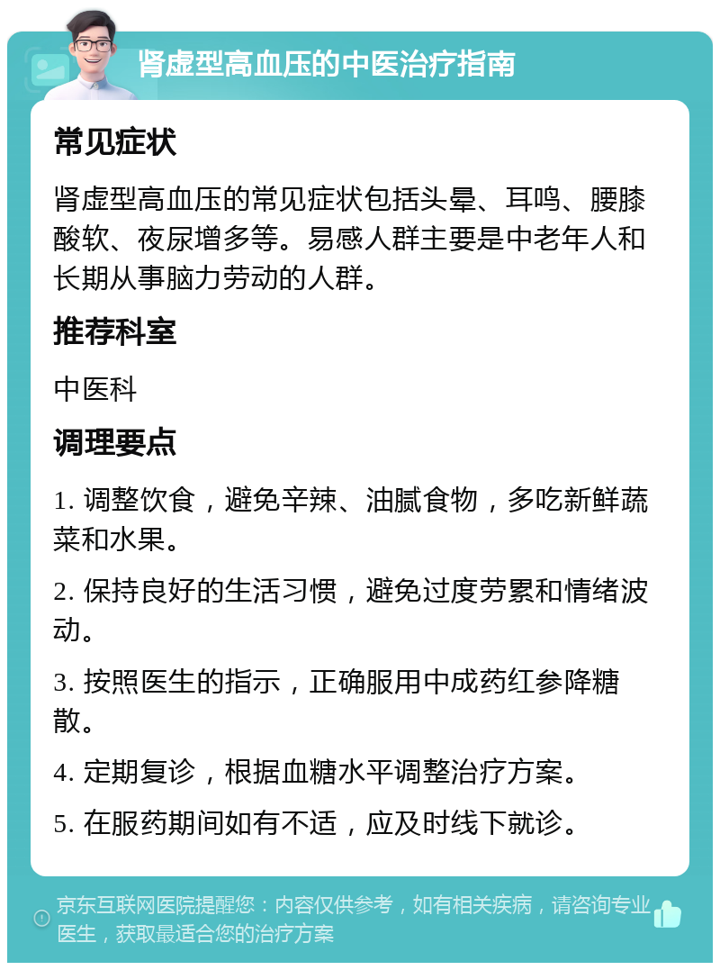 肾虚型高血压的中医治疗指南 常见症状 肾虚型高血压的常见症状包括头晕、耳鸣、腰膝酸软、夜尿增多等。易感人群主要是中老年人和长期从事脑力劳动的人群。 推荐科室 中医科 调理要点 1. 调整饮食，避免辛辣、油腻食物，多吃新鲜蔬菜和水果。 2. 保持良好的生活习惯，避免过度劳累和情绪波动。 3. 按照医生的指示，正确服用中成药红参降糖散。 4. 定期复诊，根据血糖水平调整治疗方案。 5. 在服药期间如有不适，应及时线下就诊。