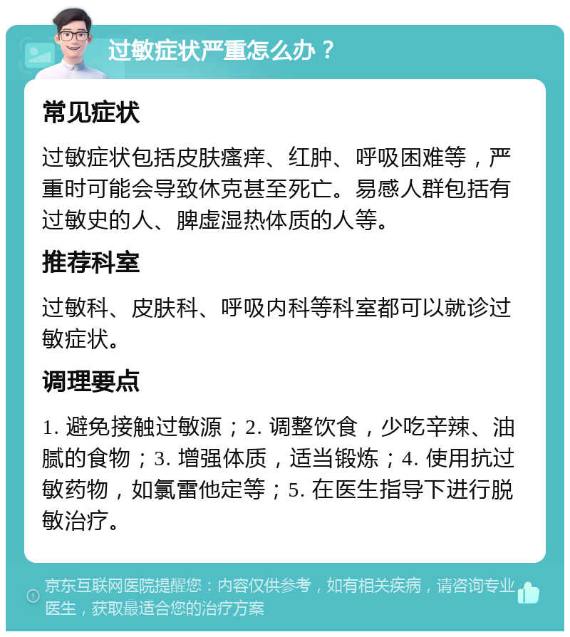 过敏症状严重怎么办？ 常见症状 过敏症状包括皮肤瘙痒、红肿、呼吸困难等，严重时可能会导致休克甚至死亡。易感人群包括有过敏史的人、脾虚湿热体质的人等。 推荐科室 过敏科、皮肤科、呼吸内科等科室都可以就诊过敏症状。 调理要点 1. 避免接触过敏源；2. 调整饮食，少吃辛辣、油腻的食物；3. 增强体质，适当锻炼；4. 使用抗过敏药物，如氯雷他定等；5. 在医生指导下进行脱敏治疗。