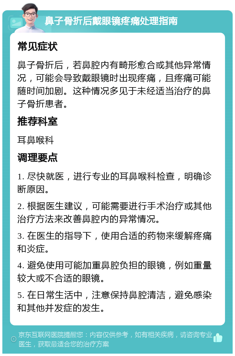 鼻子骨折后戴眼镜疼痛处理指南 常见症状 鼻子骨折后，若鼻腔内有畸形愈合或其他异常情况，可能会导致戴眼镜时出现疼痛，且疼痛可能随时间加剧。这种情况多见于未经适当治疗的鼻子骨折患者。 推荐科室 耳鼻喉科 调理要点 1. 尽快就医，进行专业的耳鼻喉科检查，明确诊断原因。 2. 根据医生建议，可能需要进行手术治疗或其他治疗方法来改善鼻腔内的异常情况。 3. 在医生的指导下，使用合适的药物来缓解疼痛和炎症。 4. 避免使用可能加重鼻腔负担的眼镜，例如重量较大或不合适的眼镜。 5. 在日常生活中，注意保持鼻腔清洁，避免感染和其他并发症的发生。