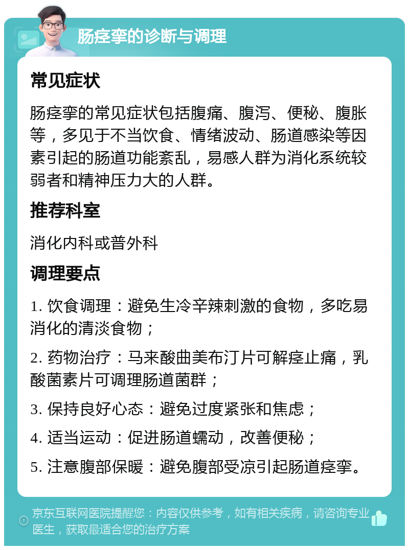 肠痉挛的诊断与调理 常见症状 肠痉挛的常见症状包括腹痛、腹泻、便秘、腹胀等，多见于不当饮食、情绪波动、肠道感染等因素引起的肠道功能紊乱，易感人群为消化系统较弱者和精神压力大的人群。 推荐科室 消化内科或普外科 调理要点 1. 饮食调理：避免生冷辛辣刺激的食物，多吃易消化的清淡食物； 2. 药物治疗：马来酸曲美布汀片可解痉止痛，乳酸菌素片可调理肠道菌群； 3. 保持良好心态：避免过度紧张和焦虑； 4. 适当运动：促进肠道蠕动，改善便秘； 5. 注意腹部保暖：避免腹部受凉引起肠道痉挛。