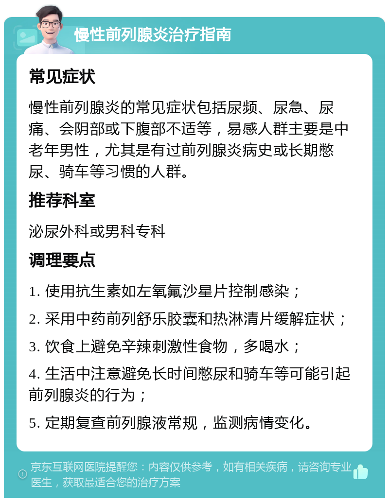 慢性前列腺炎治疗指南 常见症状 慢性前列腺炎的常见症状包括尿频、尿急、尿痛、会阴部或下腹部不适等，易感人群主要是中老年男性，尤其是有过前列腺炎病史或长期憋尿、骑车等习惯的人群。 推荐科室 泌尿外科或男科专科 调理要点 1. 使用抗生素如左氧氟沙星片控制感染； 2. 采用中药前列舒乐胶囊和热淋清片缓解症状； 3. 饮食上避免辛辣刺激性食物，多喝水； 4. 生活中注意避免长时间憋尿和骑车等可能引起前列腺炎的行为； 5. 定期复查前列腺液常规，监测病情变化。