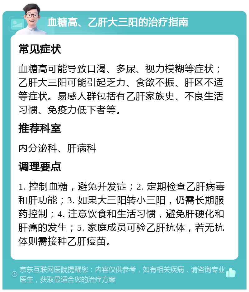 血糖高、乙肝大三阳的治疗指南 常见症状 血糖高可能导致口渴、多尿、视力模糊等症状；乙肝大三阳可能引起乏力、食欲不振、肝区不适等症状。易感人群包括有乙肝家族史、不良生活习惯、免疫力低下者等。 推荐科室 内分泌科、肝病科 调理要点 1. 控制血糖，避免并发症；2. 定期检查乙肝病毒和肝功能；3. 如果大三阳转小三阳，仍需长期服药控制；4. 注意饮食和生活习惯，避免肝硬化和肝癌的发生；5. 家庭成员可验乙肝抗体，若无抗体则需接种乙肝疫苗。