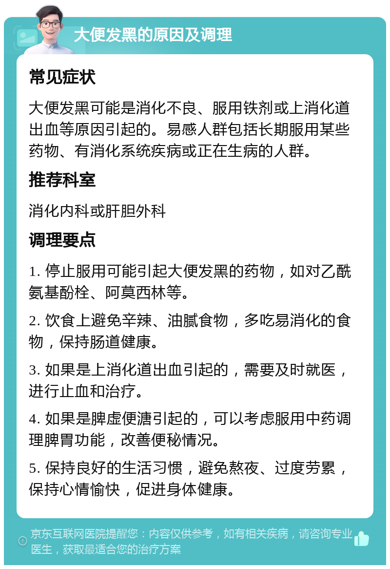 大便发黑的原因及调理 常见症状 大便发黑可能是消化不良、服用铁剂或上消化道出血等原因引起的。易感人群包括长期服用某些药物、有消化系统疾病或正在生病的人群。 推荐科室 消化内科或肝胆外科 调理要点 1. 停止服用可能引起大便发黑的药物，如对乙酰氨基酚栓、阿莫西林等。 2. 饮食上避免辛辣、油腻食物，多吃易消化的食物，保持肠道健康。 3. 如果是上消化道出血引起的，需要及时就医，进行止血和治疗。 4. 如果是脾虚便溏引起的，可以考虑服用中药调理脾胃功能，改善便秘情况。 5. 保持良好的生活习惯，避免熬夜、过度劳累，保持心情愉快，促进身体健康。