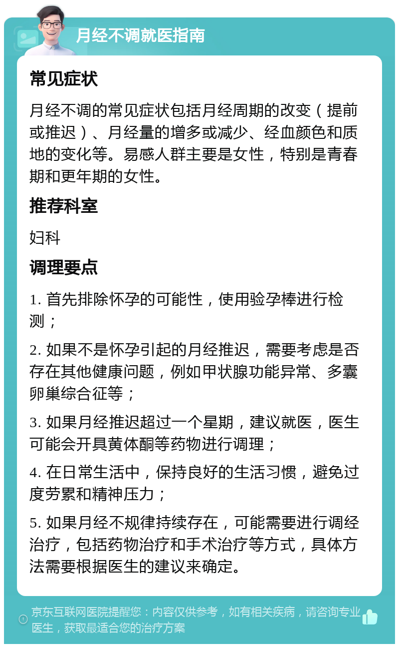 月经不调就医指南 常见症状 月经不调的常见症状包括月经周期的改变（提前或推迟）、月经量的增多或减少、经血颜色和质地的变化等。易感人群主要是女性，特别是青春期和更年期的女性。 推荐科室 妇科 调理要点 1. 首先排除怀孕的可能性，使用验孕棒进行检测； 2. 如果不是怀孕引起的月经推迟，需要考虑是否存在其他健康问题，例如甲状腺功能异常、多囊卵巢综合征等； 3. 如果月经推迟超过一个星期，建议就医，医生可能会开具黄体酮等药物进行调理； 4. 在日常生活中，保持良好的生活习惯，避免过度劳累和精神压力； 5. 如果月经不规律持续存在，可能需要进行调经治疗，包括药物治疗和手术治疗等方式，具体方法需要根据医生的建议来确定。