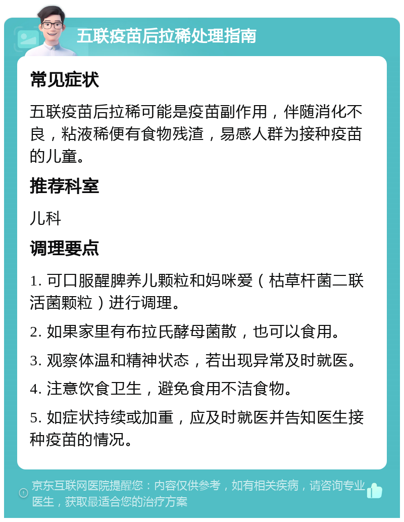 五联疫苗后拉稀处理指南 常见症状 五联疫苗后拉稀可能是疫苗副作用，伴随消化不良，粘液稀便有食物残渣，易感人群为接种疫苗的儿童。 推荐科室 儿科 调理要点 1. 可口服醒脾养儿颗粒和妈咪爱（枯草杆菌二联活菌颗粒）进行调理。 2. 如果家里有布拉氏酵母菌散，也可以食用。 3. 观察体温和精神状态，若出现异常及时就医。 4. 注意饮食卫生，避免食用不洁食物。 5. 如症状持续或加重，应及时就医并告知医生接种疫苗的情况。