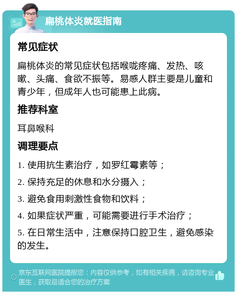 扁桃体炎就医指南 常见症状 扁桃体炎的常见症状包括喉咙疼痛、发热、咳嗽、头痛、食欲不振等。易感人群主要是儿童和青少年，但成年人也可能患上此病。 推荐科室 耳鼻喉科 调理要点 1. 使用抗生素治疗，如罗红霉素等； 2. 保持充足的休息和水分摄入； 3. 避免食用刺激性食物和饮料； 4. 如果症状严重，可能需要进行手术治疗； 5. 在日常生活中，注意保持口腔卫生，避免感染的发生。