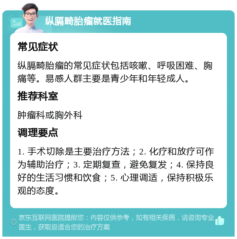 纵膈畸胎瘤就医指南 常见症状 纵膈畸胎瘤的常见症状包括咳嗽、呼吸困难、胸痛等。易感人群主要是青少年和年轻成人。 推荐科室 肿瘤科或胸外科 调理要点 1. 手术切除是主要治疗方法；2. 化疗和放疗可作为辅助治疗；3. 定期复查，避免复发；4. 保持良好的生活习惯和饮食；5. 心理调适，保持积极乐观的态度。