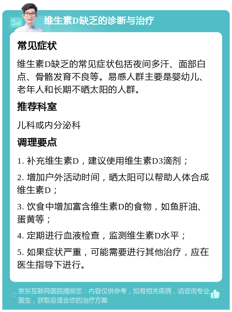 维生素D缺乏的诊断与治疗 常见症状 维生素D缺乏的常见症状包括夜间多汗、面部白点、骨骼发育不良等。易感人群主要是婴幼儿、老年人和长期不晒太阳的人群。 推荐科室 儿科或内分泌科 调理要点 1. 补充维生素D，建议使用维生素D3滴剂； 2. 增加户外活动时间，晒太阳可以帮助人体合成维生素D； 3. 饮食中增加富含维生素D的食物，如鱼肝油、蛋黄等； 4. 定期进行血液检查，监测维生素D水平； 5. 如果症状严重，可能需要进行其他治疗，应在医生指导下进行。