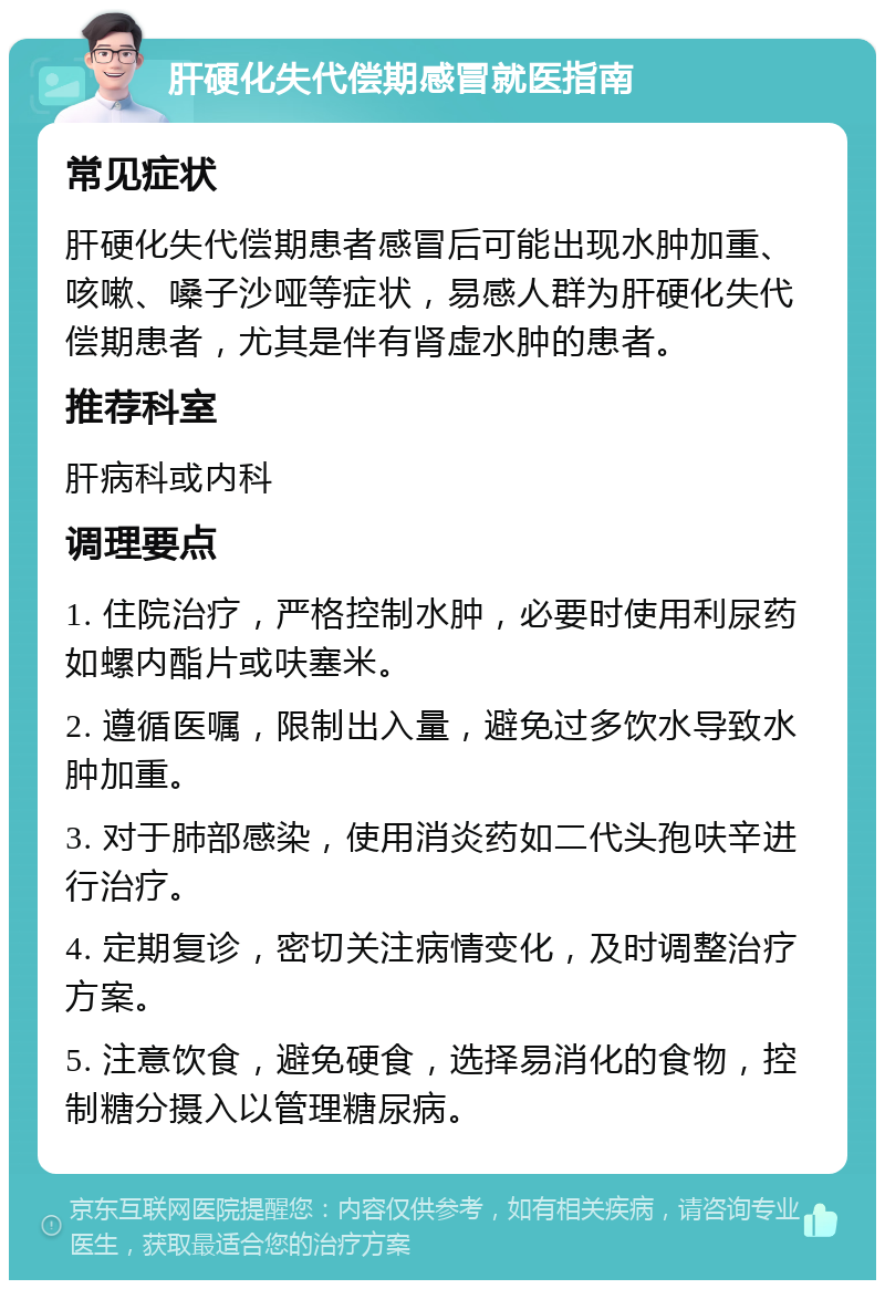 肝硬化失代偿期感冒就医指南 常见症状 肝硬化失代偿期患者感冒后可能出现水肿加重、咳嗽、嗓子沙哑等症状，易感人群为肝硬化失代偿期患者，尤其是伴有肾虚水肿的患者。 推荐科室 肝病科或内科 调理要点 1. 住院治疗，严格控制水肿，必要时使用利尿药如螺内酯片或呋塞米。 2. 遵循医嘱，限制出入量，避免过多饮水导致水肿加重。 3. 对于肺部感染，使用消炎药如二代头孢呋辛进行治疗。 4. 定期复诊，密切关注病情变化，及时调整治疗方案。 5. 注意饮食，避免硬食，选择易消化的食物，控制糖分摄入以管理糖尿病。