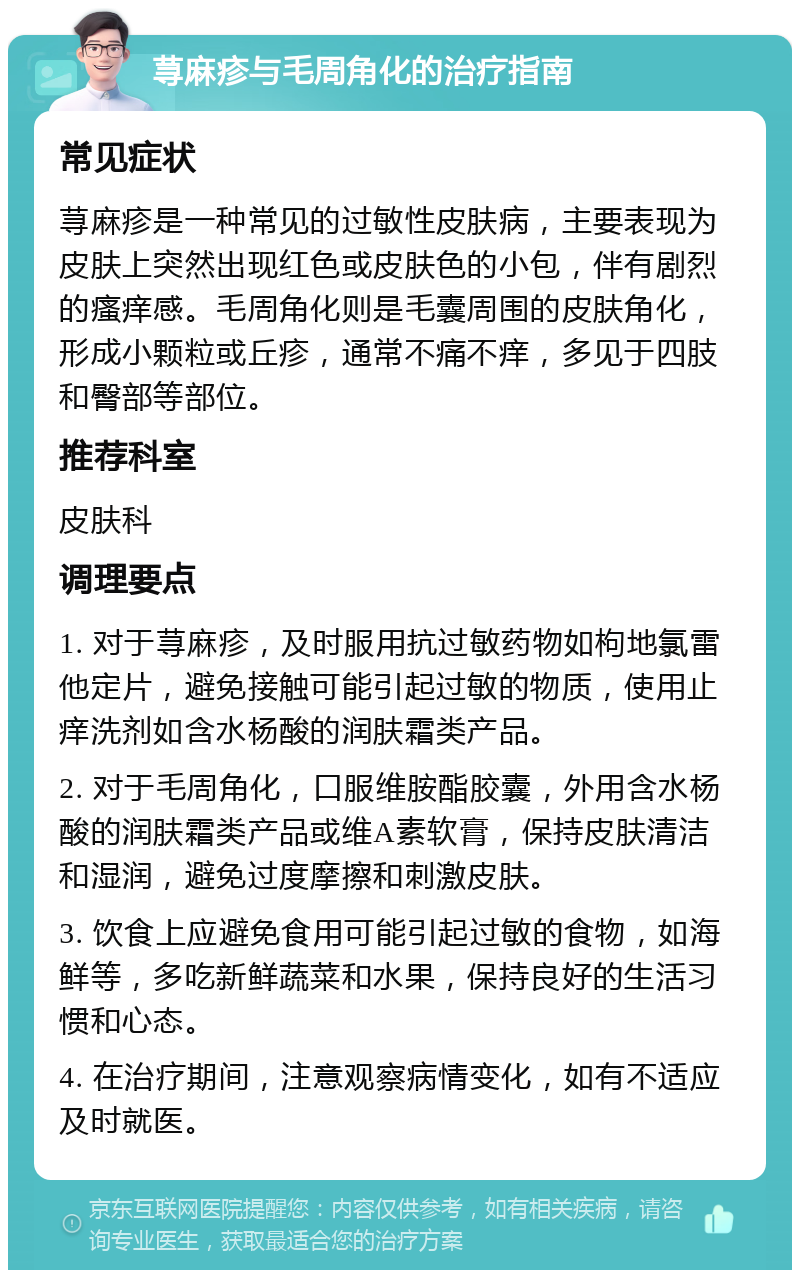 荨麻疹与毛周角化的治疗指南 常见症状 荨麻疹是一种常见的过敏性皮肤病，主要表现为皮肤上突然出现红色或皮肤色的小包，伴有剧烈的瘙痒感。毛周角化则是毛囊周围的皮肤角化，形成小颗粒或丘疹，通常不痛不痒，多见于四肢和臀部等部位。 推荐科室 皮肤科 调理要点 1. 对于荨麻疹，及时服用抗过敏药物如枸地氯雷他定片，避免接触可能引起过敏的物质，使用止痒洗剂如含水杨酸的润肤霜类产品。 2. 对于毛周角化，口服维胺酯胶囊，外用含水杨酸的润肤霜类产品或维A素软膏，保持皮肤清洁和湿润，避免过度摩擦和刺激皮肤。 3. 饮食上应避免食用可能引起过敏的食物，如海鲜等，多吃新鲜蔬菜和水果，保持良好的生活习惯和心态。 4. 在治疗期间，注意观察病情变化，如有不适应及时就医。