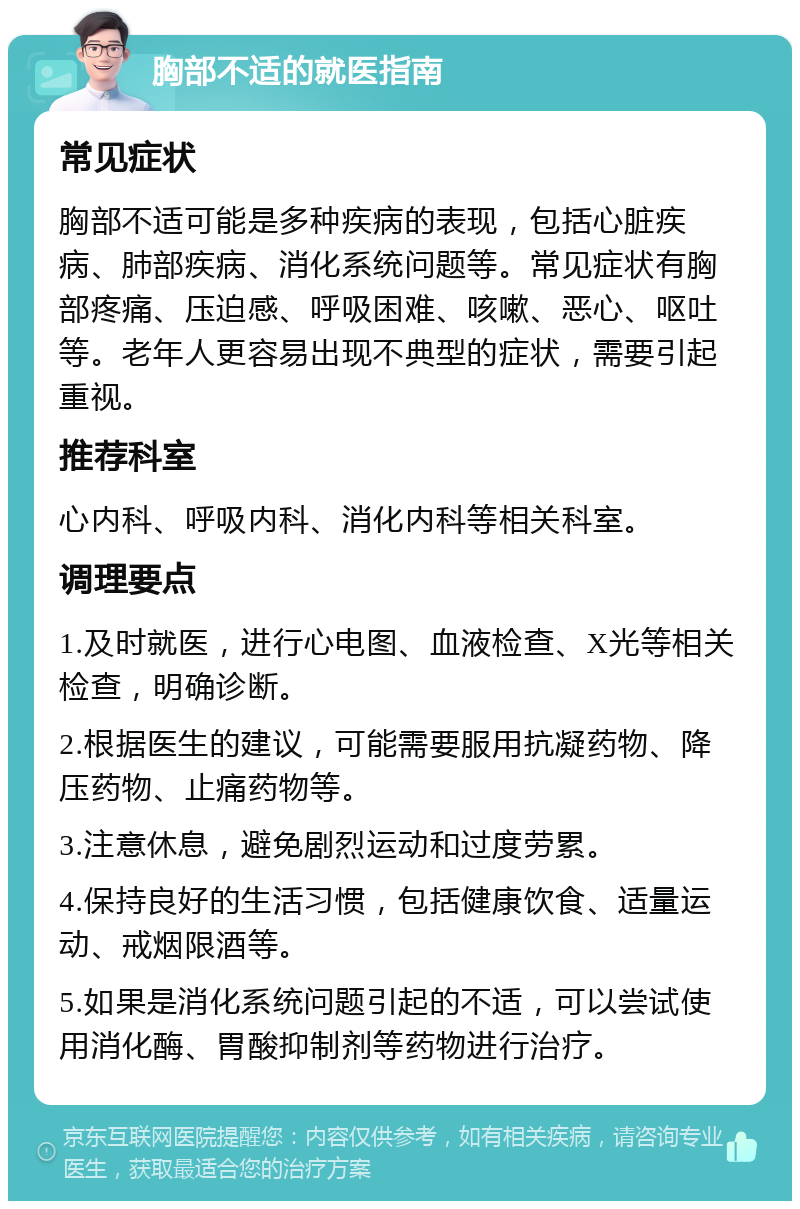 胸部不适的就医指南 常见症状 胸部不适可能是多种疾病的表现，包括心脏疾病、肺部疾病、消化系统问题等。常见症状有胸部疼痛、压迫感、呼吸困难、咳嗽、恶心、呕吐等。老年人更容易出现不典型的症状，需要引起重视。 推荐科室 心内科、呼吸内科、消化内科等相关科室。 调理要点 1.及时就医，进行心电图、血液检查、X光等相关检查，明确诊断。 2.根据医生的建议，可能需要服用抗凝药物、降压药物、止痛药物等。 3.注意休息，避免剧烈运动和过度劳累。 4.保持良好的生活习惯，包括健康饮食、适量运动、戒烟限酒等。 5.如果是消化系统问题引起的不适，可以尝试使用消化酶、胃酸抑制剂等药物进行治疗。