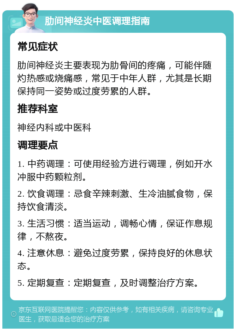 肋间神经炎中医调理指南 常见症状 肋间神经炎主要表现为肋骨间的疼痛，可能伴随灼热感或烧痛感，常见于中年人群，尤其是长期保持同一姿势或过度劳累的人群。 推荐科室 神经内科或中医科 调理要点 1. 中药调理：可使用经验方进行调理，例如开水冲服中药颗粒剂。 2. 饮食调理：忌食辛辣刺激、生冷油腻食物，保持饮食清淡。 3. 生活习惯：适当运动，调畅心情，保证作息规律，不熬夜。 4. 注意休息：避免过度劳累，保持良好的休息状态。 5. 定期复查：定期复查，及时调整治疗方案。