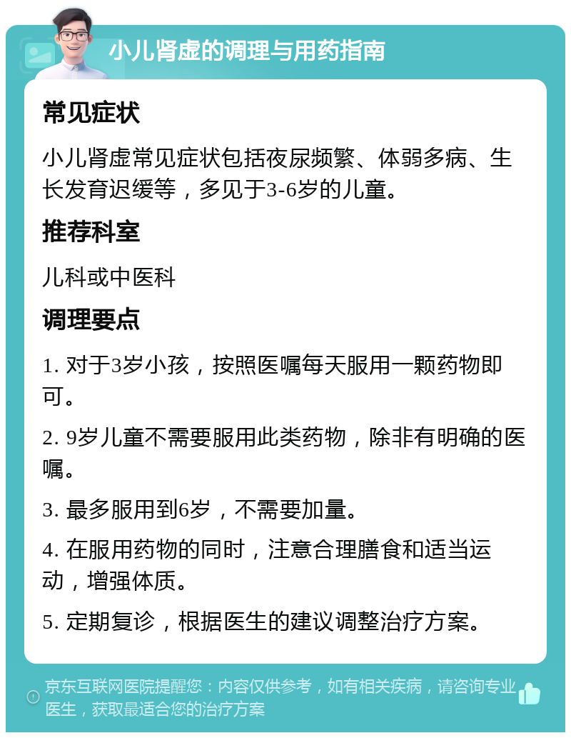 小儿肾虚的调理与用药指南 常见症状 小儿肾虚常见症状包括夜尿频繁、体弱多病、生长发育迟缓等，多见于3-6岁的儿童。 推荐科室 儿科或中医科 调理要点 1. 对于3岁小孩，按照医嘱每天服用一颗药物即可。 2. 9岁儿童不需要服用此类药物，除非有明确的医嘱。 3. 最多服用到6岁，不需要加量。 4. 在服用药物的同时，注意合理膳食和适当运动，增强体质。 5. 定期复诊，根据医生的建议调整治疗方案。