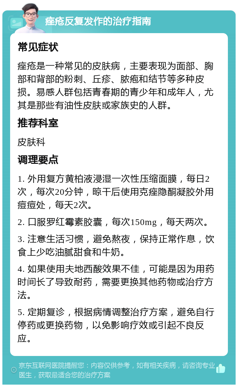 痤疮反复发作的治疗指南 常见症状 痤疮是一种常见的皮肤病，主要表现为面部、胸部和背部的粉刺、丘疹、脓疱和结节等多种皮损。易感人群包括青春期的青少年和成年人，尤其是那些有油性皮肤或家族史的人群。 推荐科室 皮肤科 调理要点 1. 外用复方黄柏液浸湿一次性压缩面膜，每日2次，每次20分钟，晾干后使用克痤隐酮凝胶外用痘痘处，每天2次。 2. 口服罗红霉素胶囊，每次150mg，每天两次。 3. 注意生活习惯，避免熬夜，保持正常作息，饮食上少吃油腻甜食和牛奶。 4. 如果使用夫地西酸效果不佳，可能是因为用药时间长了导致耐药，需要更换其他药物或治疗方法。 5. 定期复诊，根据病情调整治疗方案，避免自行停药或更换药物，以免影响疗效或引起不良反应。