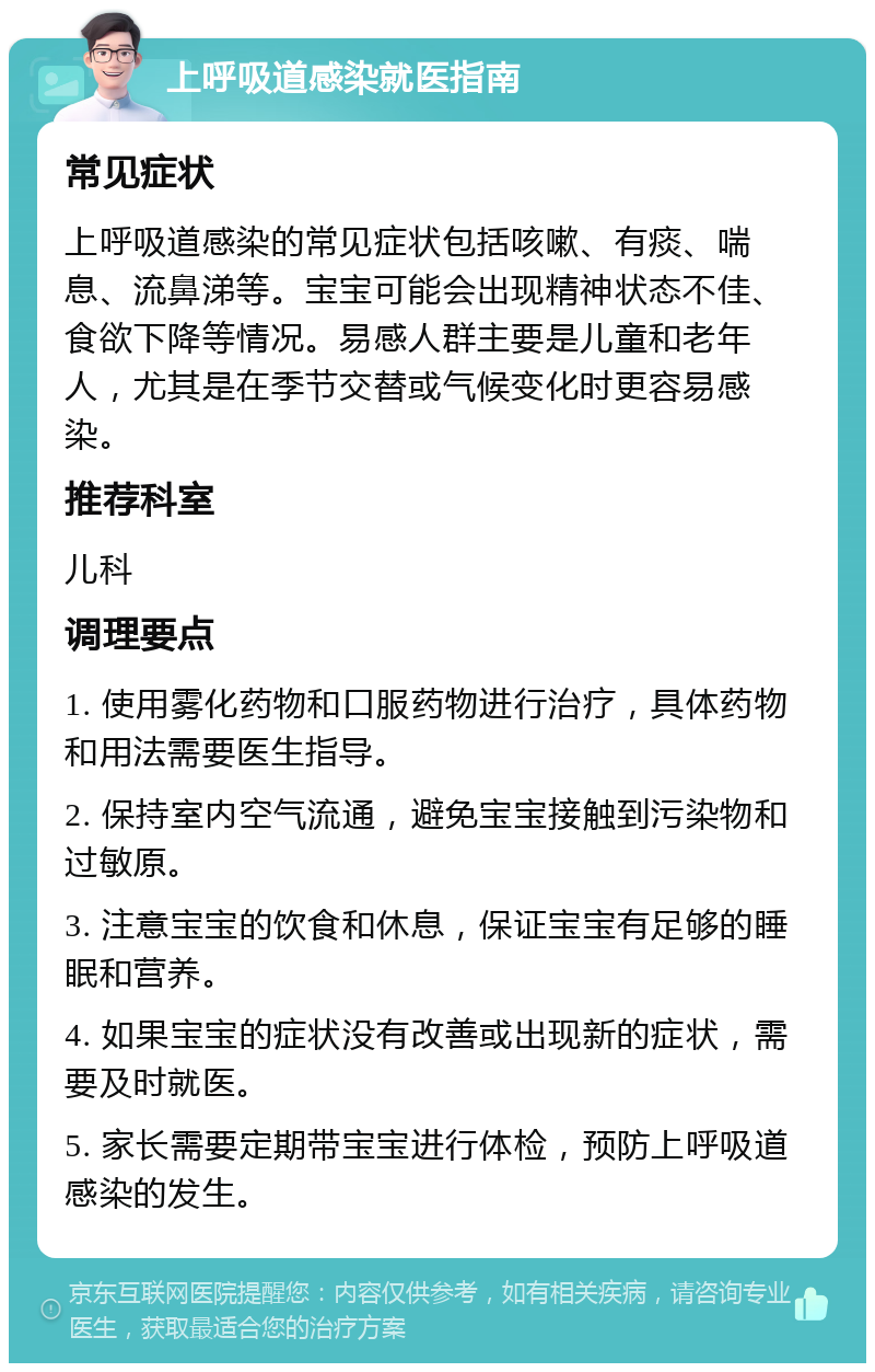 上呼吸道感染就医指南 常见症状 上呼吸道感染的常见症状包括咳嗽、有痰、喘息、流鼻涕等。宝宝可能会出现精神状态不佳、食欲下降等情况。易感人群主要是儿童和老年人，尤其是在季节交替或气候变化时更容易感染。 推荐科室 儿科 调理要点 1. 使用雾化药物和口服药物进行治疗，具体药物和用法需要医生指导。 2. 保持室内空气流通，避免宝宝接触到污染物和过敏原。 3. 注意宝宝的饮食和休息，保证宝宝有足够的睡眠和营养。 4. 如果宝宝的症状没有改善或出现新的症状，需要及时就医。 5. 家长需要定期带宝宝进行体检，预防上呼吸道感染的发生。