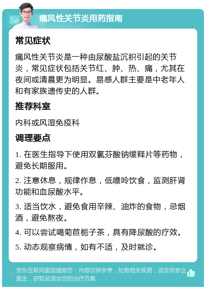 痛风性关节炎用药指南 常见症状 痛风性关节炎是一种由尿酸盐沉积引起的关节炎，常见症状包括关节红、肿、热、痛，尤其在夜间或清晨更为明显。易感人群主要是中老年人和有家族遗传史的人群。 推荐科室 内科或风湿免疫科 调理要点 1. 在医生指导下使用双氯芬酸钠缓释片等药物，避免长期服用。 2. 注意休息，规律作息，低嘌呤饮食，监测肝肾功能和血尿酸水平。 3. 适当饮水，避免食用辛辣、油炸的食物，忌烟酒，避免熬夜。 4. 可以尝试喝菊苣栀子茶，具有降尿酸的疗效。 5. 动态观察病情，如有不适，及时就诊。