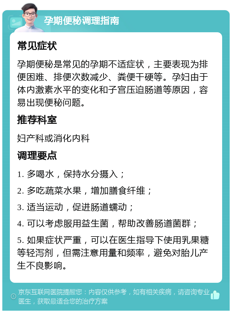 孕期便秘调理指南 常见症状 孕期便秘是常见的孕期不适症状，主要表现为排便困难、排便次数减少、粪便干硬等。孕妇由于体内激素水平的变化和子宫压迫肠道等原因，容易出现便秘问题。 推荐科室 妇产科或消化内科 调理要点 1. 多喝水，保持水分摄入； 2. 多吃蔬菜水果，增加膳食纤维； 3. 适当运动，促进肠道蠕动； 4. 可以考虑服用益生菌，帮助改善肠道菌群； 5. 如果症状严重，可以在医生指导下使用乳果糖等轻泻剂，但需注意用量和频率，避免对胎儿产生不良影响。