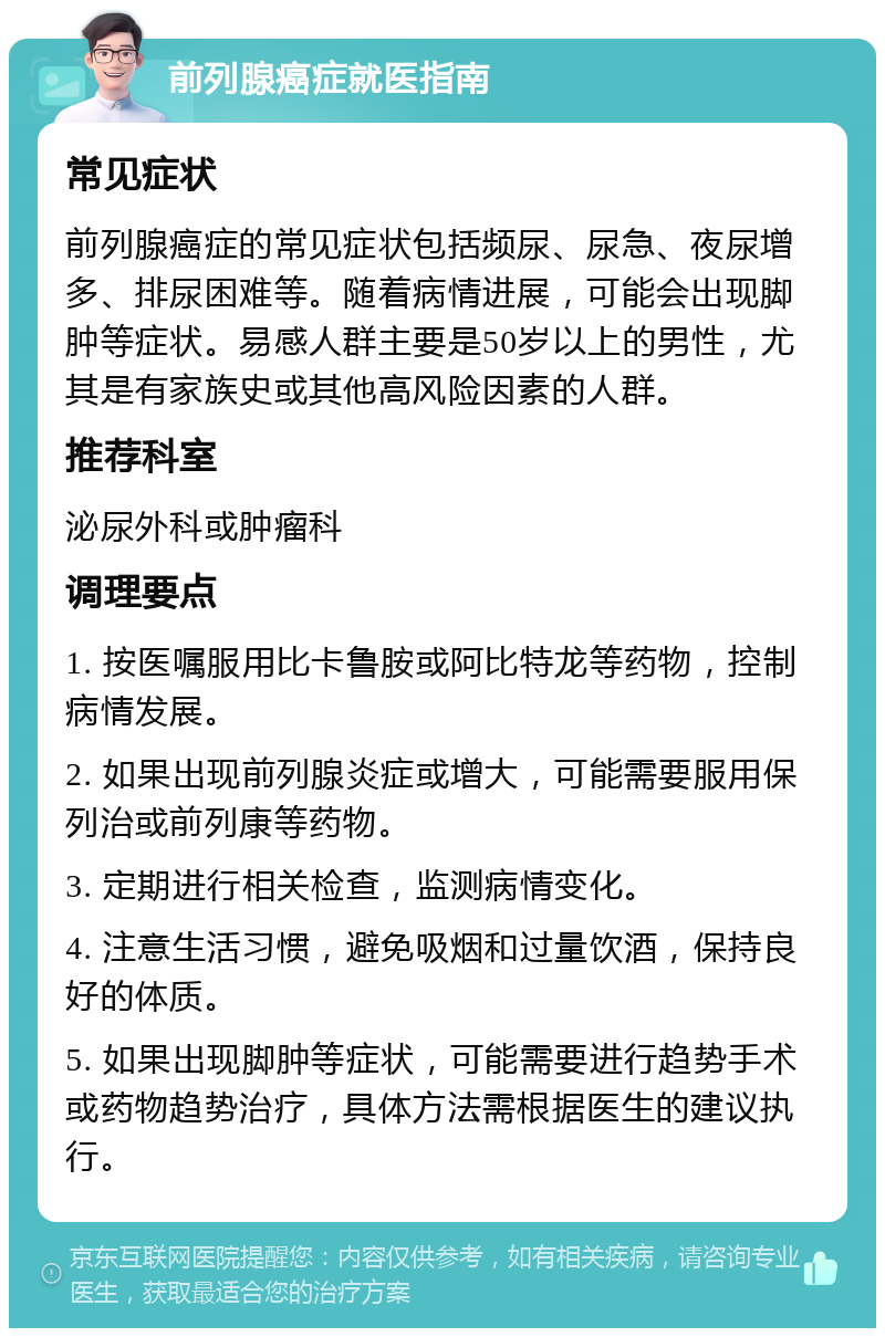 前列腺癌症就医指南 常见症状 前列腺癌症的常见症状包括频尿、尿急、夜尿增多、排尿困难等。随着病情进展，可能会出现脚肿等症状。易感人群主要是50岁以上的男性，尤其是有家族史或其他高风险因素的人群。 推荐科室 泌尿外科或肿瘤科 调理要点 1. 按医嘱服用比卡鲁胺或阿比特龙等药物，控制病情发展。 2. 如果出现前列腺炎症或增大，可能需要服用保列治或前列康等药物。 3. 定期进行相关检查，监测病情变化。 4. 注意生活习惯，避免吸烟和过量饮酒，保持良好的体质。 5. 如果出现脚肿等症状，可能需要进行趋势手术或药物趋势治疗，具体方法需根据医生的建议执行。