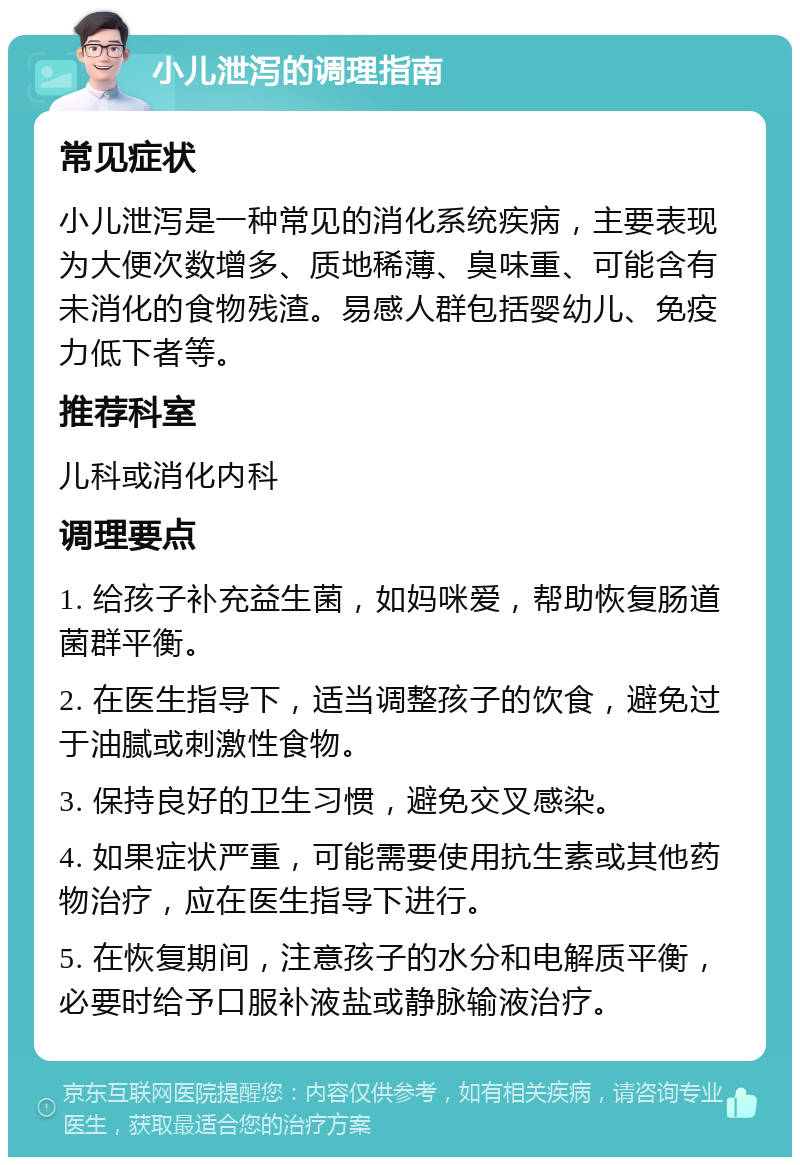 小儿泄泻的调理指南 常见症状 小儿泄泻是一种常见的消化系统疾病，主要表现为大便次数增多、质地稀薄、臭味重、可能含有未消化的食物残渣。易感人群包括婴幼儿、免疫力低下者等。 推荐科室 儿科或消化内科 调理要点 1. 给孩子补充益生菌，如妈咪爱，帮助恢复肠道菌群平衡。 2. 在医生指导下，适当调整孩子的饮食，避免过于油腻或刺激性食物。 3. 保持良好的卫生习惯，避免交叉感染。 4. 如果症状严重，可能需要使用抗生素或其他药物治疗，应在医生指导下进行。 5. 在恢复期间，注意孩子的水分和电解质平衡，必要时给予口服补液盐或静脉输液治疗。