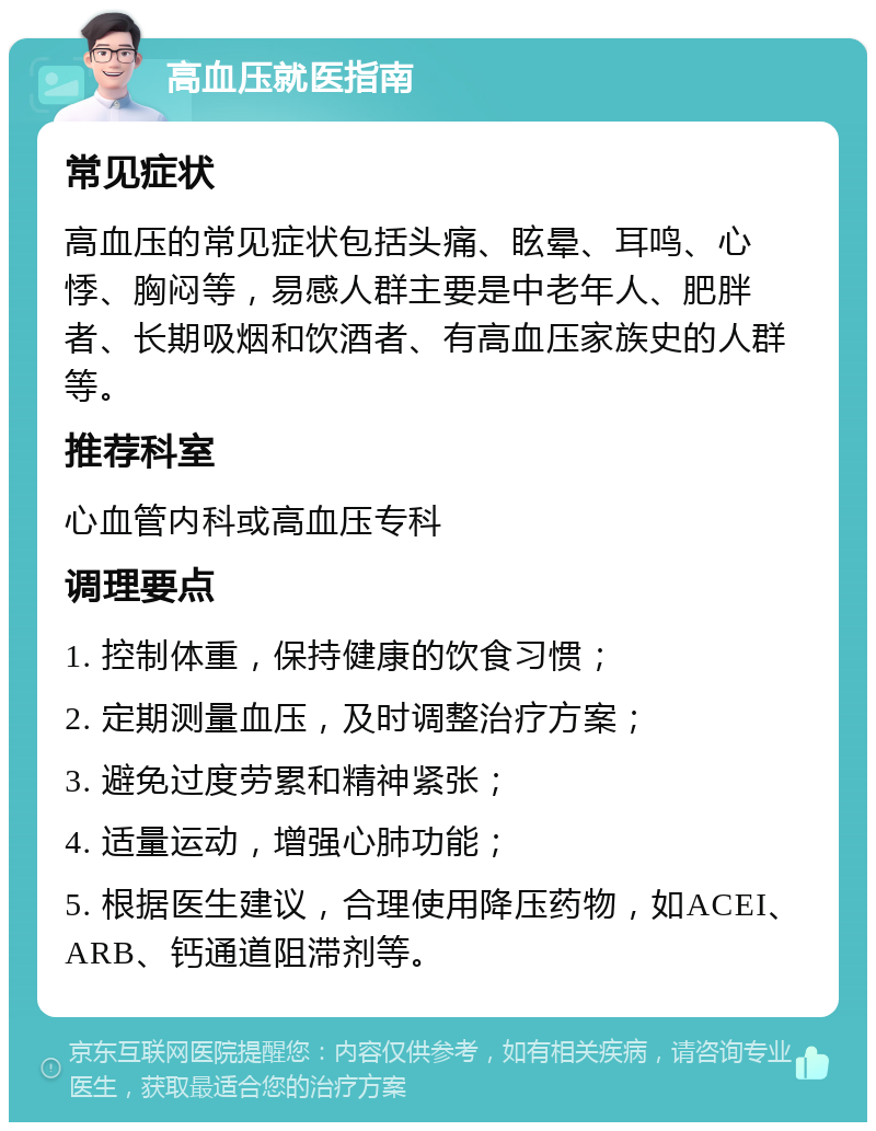 高血压就医指南 常见症状 高血压的常见症状包括头痛、眩晕、耳鸣、心悸、胸闷等，易感人群主要是中老年人、肥胖者、长期吸烟和饮酒者、有高血压家族史的人群等。 推荐科室 心血管内科或高血压专科 调理要点 1. 控制体重，保持健康的饮食习惯； 2. 定期测量血压，及时调整治疗方案； 3. 避免过度劳累和精神紧张； 4. 适量运动，增强心肺功能； 5. 根据医生建议，合理使用降压药物，如ACEI、ARB、钙通道阻滞剂等。