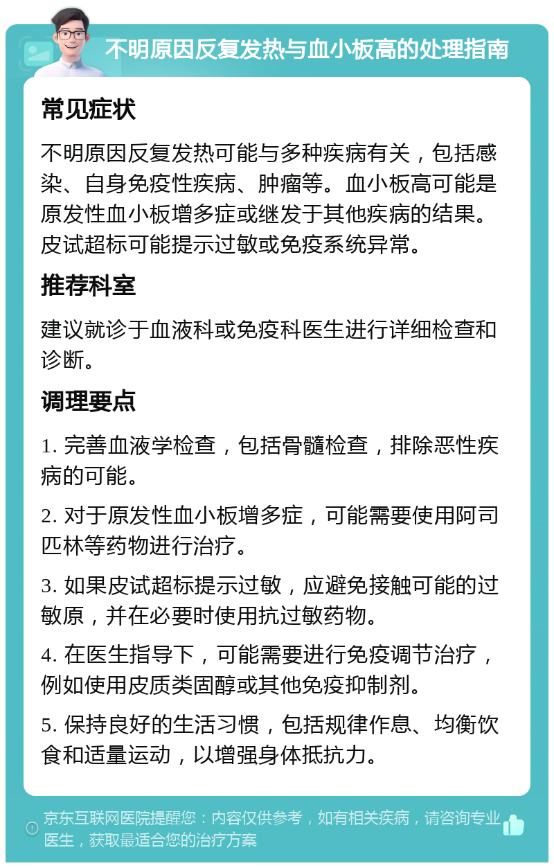 不明原因反复发热与血小板高的处理指南 常见症状 不明原因反复发热可能与多种疾病有关，包括感染、自身免疫性疾病、肿瘤等。血小板高可能是原发性血小板增多症或继发于其他疾病的结果。皮试超标可能提示过敏或免疫系统异常。 推荐科室 建议就诊于血液科或免疫科医生进行详细检查和诊断。 调理要点 1. 完善血液学检查，包括骨髓检查，排除恶性疾病的可能。 2. 对于原发性血小板增多症，可能需要使用阿司匹林等药物进行治疗。 3. 如果皮试超标提示过敏，应避免接触可能的过敏原，并在必要时使用抗过敏药物。 4. 在医生指导下，可能需要进行免疫调节治疗，例如使用皮质类固醇或其他免疫抑制剂。 5. 保持良好的生活习惯，包括规律作息、均衡饮食和适量运动，以增强身体抵抗力。