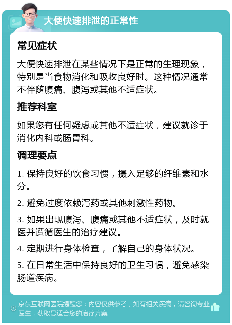 大便快速排泄的正常性 常见症状 大便快速排泄在某些情况下是正常的生理现象，特别是当食物消化和吸收良好时。这种情况通常不伴随腹痛、腹泻或其他不适症状。 推荐科室 如果您有任何疑虑或其他不适症状，建议就诊于消化内科或肠胃科。 调理要点 1. 保持良好的饮食习惯，摄入足够的纤维素和水分。 2. 避免过度依赖泻药或其他刺激性药物。 3. 如果出现腹泻、腹痛或其他不适症状，及时就医并遵循医生的治疗建议。 4. 定期进行身体检查，了解自己的身体状况。 5. 在日常生活中保持良好的卫生习惯，避免感染肠道疾病。