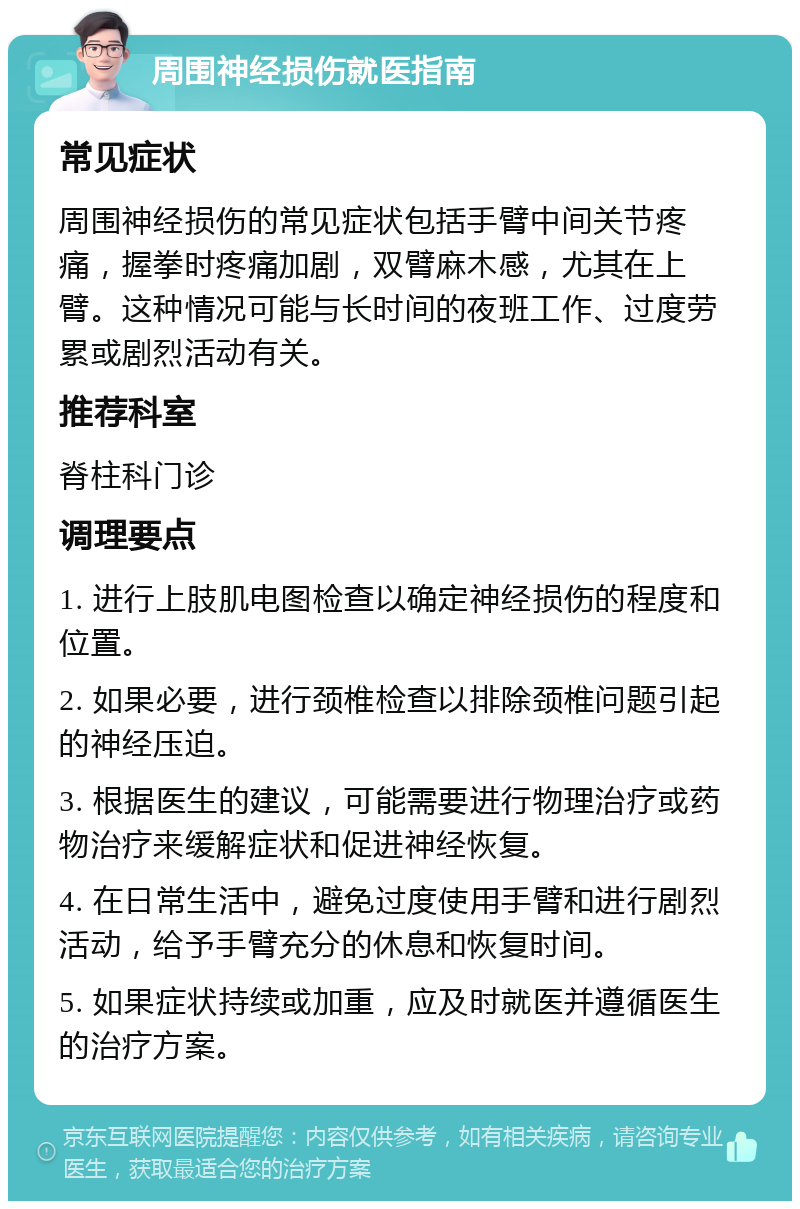 周围神经损伤就医指南 常见症状 周围神经损伤的常见症状包括手臂中间关节疼痛，握拳时疼痛加剧，双臂麻木感，尤其在上臂。这种情况可能与长时间的夜班工作、过度劳累或剧烈活动有关。 推荐科室 脊柱科门诊 调理要点 1. 进行上肢肌电图检查以确定神经损伤的程度和位置。 2. 如果必要，进行颈椎检查以排除颈椎问题引起的神经压迫。 3. 根据医生的建议，可能需要进行物理治疗或药物治疗来缓解症状和促进神经恢复。 4. 在日常生活中，避免过度使用手臂和进行剧烈活动，给予手臂充分的休息和恢复时间。 5. 如果症状持续或加重，应及时就医并遵循医生的治疗方案。