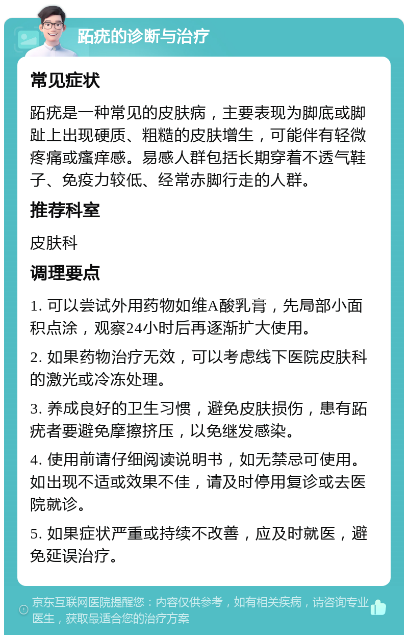 跖疣的诊断与治疗 常见症状 跖疣是一种常见的皮肤病，主要表现为脚底或脚趾上出现硬质、粗糙的皮肤增生，可能伴有轻微疼痛或瘙痒感。易感人群包括长期穿着不透气鞋子、免疫力较低、经常赤脚行走的人群。 推荐科室 皮肤科 调理要点 1. 可以尝试外用药物如维A酸乳膏，先局部小面积点涂，观察24小时后再逐渐扩大使用。 2. 如果药物治疗无效，可以考虑线下医院皮肤科的激光或冷冻处理。 3. 养成良好的卫生习惯，避免皮肤损伤，患有跖疣者要避免摩擦挤压，以免继发感染。 4. 使用前请仔细阅读说明书，如无禁忌可使用。如出现不适或效果不佳，请及时停用复诊或去医院就诊。 5. 如果症状严重或持续不改善，应及时就医，避免延误治疗。