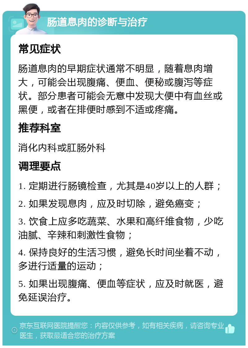 肠道息肉的诊断与治疗 常见症状 肠道息肉的早期症状通常不明显，随着息肉增大，可能会出现腹痛、便血、便秘或腹泻等症状。部分患者可能会无意中发现大便中有血丝或黑便，或者在排便时感到不适或疼痛。 推荐科室 消化内科或肛肠外科 调理要点 1. 定期进行肠镜检查，尤其是40岁以上的人群； 2. 如果发现息肉，应及时切除，避免癌变； 3. 饮食上应多吃蔬菜、水果和高纤维食物，少吃油腻、辛辣和刺激性食物； 4. 保持良好的生活习惯，避免长时间坐着不动，多进行适量的运动； 5. 如果出现腹痛、便血等症状，应及时就医，避免延误治疗。