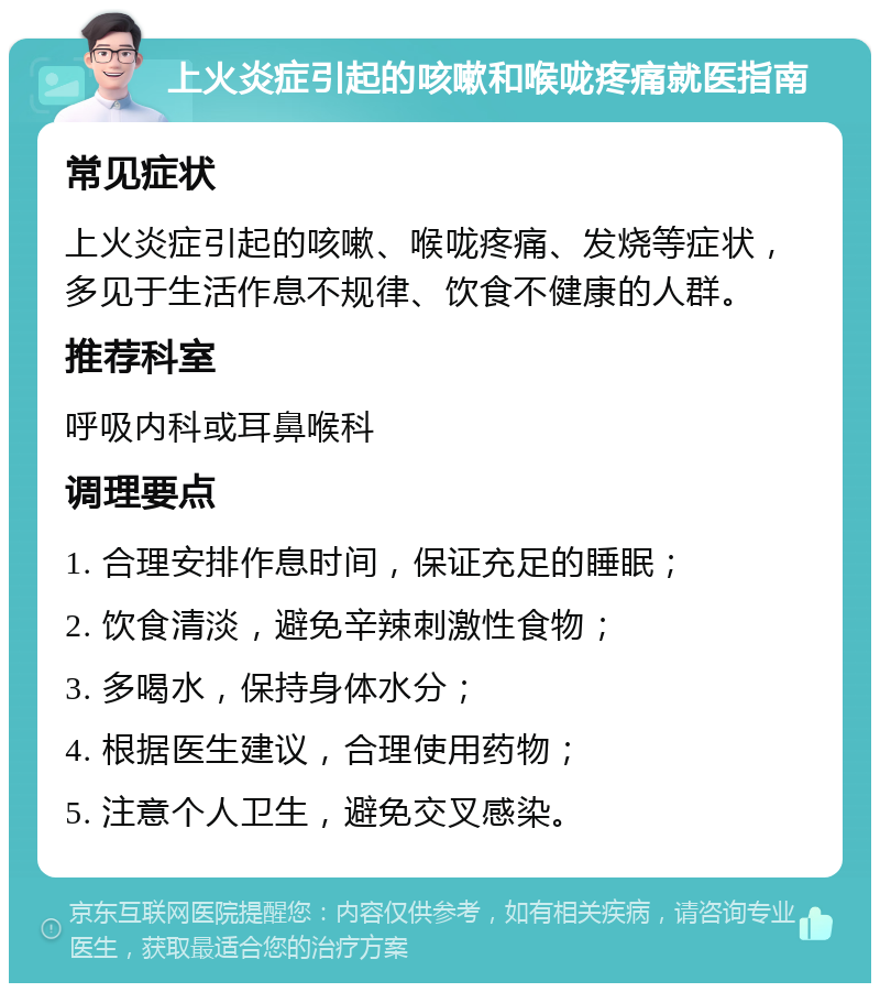 上火炎症引起的咳嗽和喉咙疼痛就医指南 常见症状 上火炎症引起的咳嗽、喉咙疼痛、发烧等症状，多见于生活作息不规律、饮食不健康的人群。 推荐科室 呼吸内科或耳鼻喉科 调理要点 1. 合理安排作息时间，保证充足的睡眠； 2. 饮食清淡，避免辛辣刺激性食物； 3. 多喝水，保持身体水分； 4. 根据医生建议，合理使用药物； 5. 注意个人卫生，避免交叉感染。