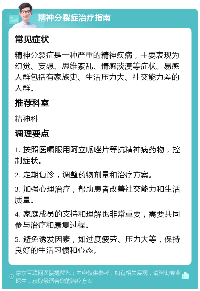 精神分裂症治疗指南 常见症状 精神分裂症是一种严重的精神疾病，主要表现为幻觉、妄想、思维紊乱、情感淡漠等症状。易感人群包括有家族史、生活压力大、社交能力差的人群。 推荐科室 精神科 调理要点 1. 按照医嘱服用阿立哌唑片等抗精神病药物，控制症状。 2. 定期复诊，调整药物剂量和治疗方案。 3. 加强心理治疗，帮助患者改善社交能力和生活质量。 4. 家庭成员的支持和理解也非常重要，需要共同参与治疗和康复过程。 5. 避免诱发因素，如过度疲劳、压力大等，保持良好的生活习惯和心态。