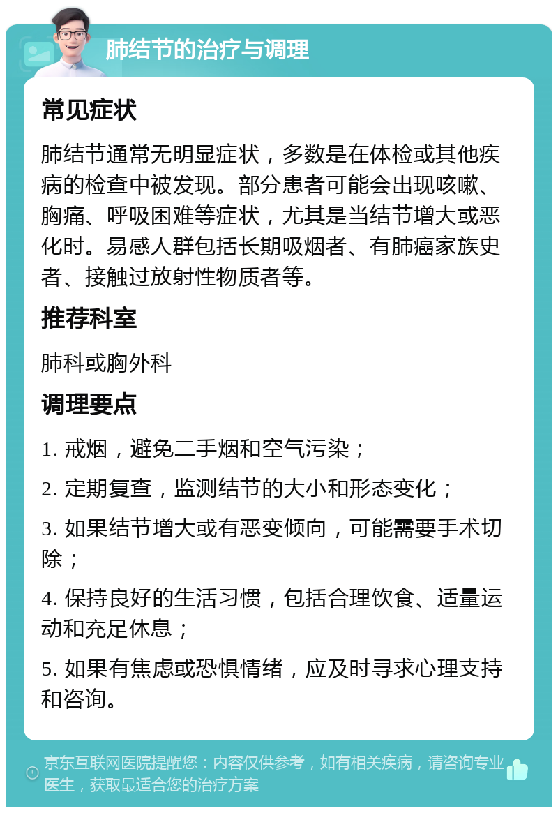 肺结节的治疗与调理 常见症状 肺结节通常无明显症状，多数是在体检或其他疾病的检查中被发现。部分患者可能会出现咳嗽、胸痛、呼吸困难等症状，尤其是当结节增大或恶化时。易感人群包括长期吸烟者、有肺癌家族史者、接触过放射性物质者等。 推荐科室 肺科或胸外科 调理要点 1. 戒烟，避免二手烟和空气污染； 2. 定期复查，监测结节的大小和形态变化； 3. 如果结节增大或有恶变倾向，可能需要手术切除； 4. 保持良好的生活习惯，包括合理饮食、适量运动和充足休息； 5. 如果有焦虑或恐惧情绪，应及时寻求心理支持和咨询。