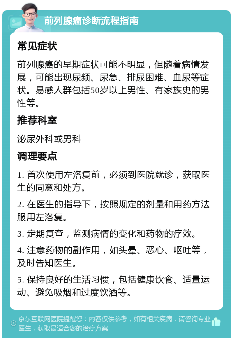 前列腺癌诊断流程指南 常见症状 前列腺癌的早期症状可能不明显，但随着病情发展，可能出现尿频、尿急、排尿困难、血尿等症状。易感人群包括50岁以上男性、有家族史的男性等。 推荐科室 泌尿外科或男科 调理要点 1. 首次使用左洛复前，必须到医院就诊，获取医生的同意和处方。 2. 在医生的指导下，按照规定的剂量和用药方法服用左洛复。 3. 定期复查，监测病情的变化和药物的疗效。 4. 注意药物的副作用，如头晕、恶心、呕吐等，及时告知医生。 5. 保持良好的生活习惯，包括健康饮食、适量运动、避免吸烟和过度饮酒等。