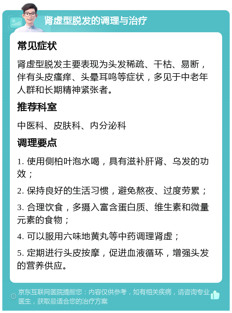 肾虚型脱发的调理与治疗 常见症状 肾虚型脱发主要表现为头发稀疏、干枯、易断，伴有头皮瘙痒、头晕耳鸣等症状，多见于中老年人群和长期精神紧张者。 推荐科室 中医科、皮肤科、内分泌科 调理要点 1. 使用侧柏叶泡水喝，具有滋补肝肾、乌发的功效； 2. 保持良好的生活习惯，避免熬夜、过度劳累； 3. 合理饮食，多摄入富含蛋白质、维生素和微量元素的食物； 4. 可以服用六味地黄丸等中药调理肾虚； 5. 定期进行头皮按摩，促进血液循环，增强头发的营养供应。