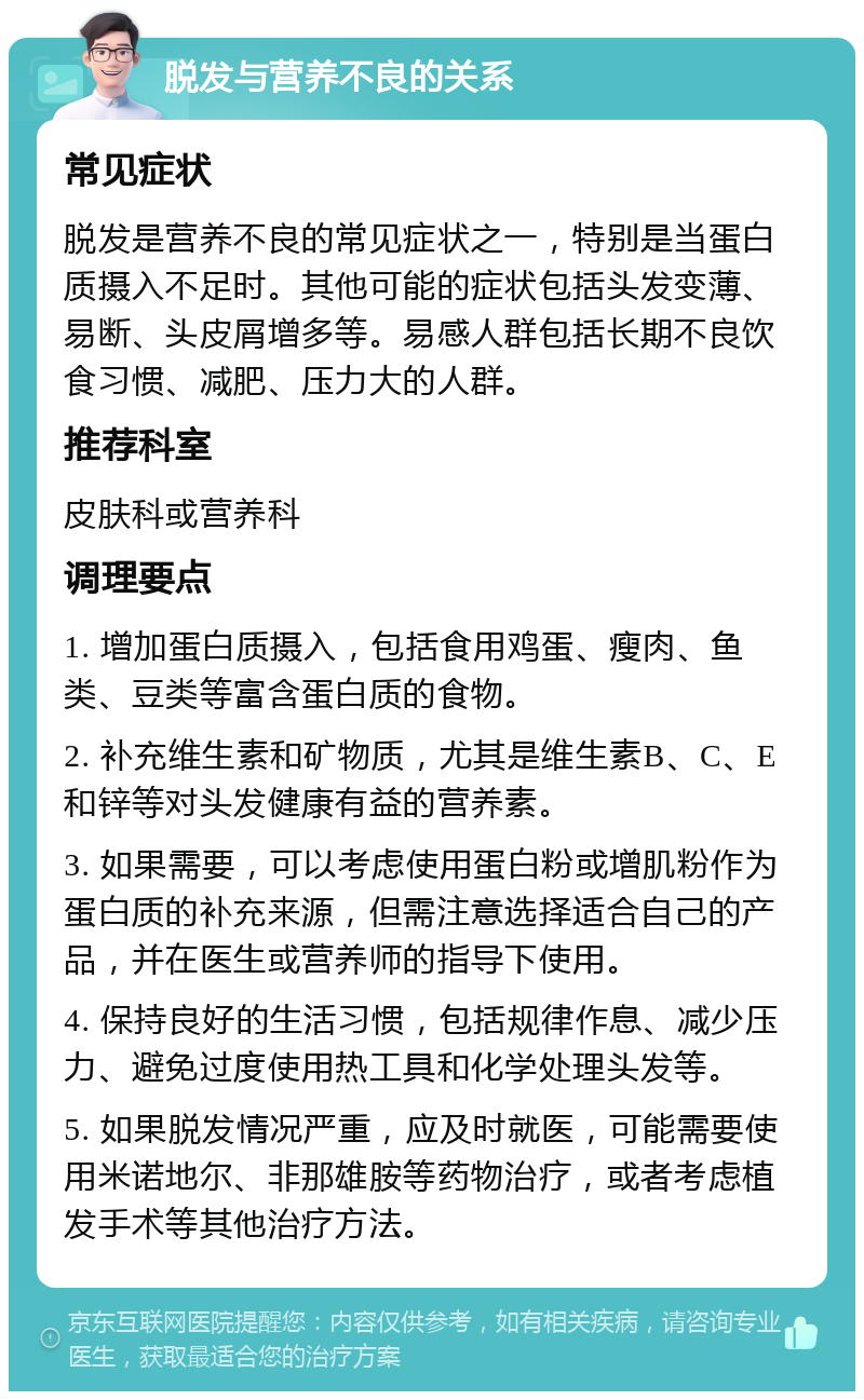 脱发与营养不良的关系 常见症状 脱发是营养不良的常见症状之一，特别是当蛋白质摄入不足时。其他可能的症状包括头发变薄、易断、头皮屑增多等。易感人群包括长期不良饮食习惯、减肥、压力大的人群。 推荐科室 皮肤科或营养科 调理要点 1. 增加蛋白质摄入，包括食用鸡蛋、瘦肉、鱼类、豆类等富含蛋白质的食物。 2. 补充维生素和矿物质，尤其是维生素B、C、E和锌等对头发健康有益的营养素。 3. 如果需要，可以考虑使用蛋白粉或增肌粉作为蛋白质的补充来源，但需注意选择适合自己的产品，并在医生或营养师的指导下使用。 4. 保持良好的生活习惯，包括规律作息、减少压力、避免过度使用热工具和化学处理头发等。 5. 如果脱发情况严重，应及时就医，可能需要使用米诺地尔、非那雄胺等药物治疗，或者考虑植发手术等其他治疗方法。