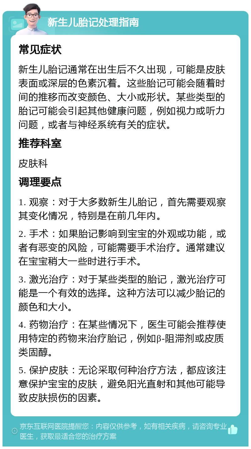 新生儿胎记处理指南 常见症状 新生儿胎记通常在出生后不久出现，可能是皮肤表面或深层的色素沉着。这些胎记可能会随着时间的推移而改变颜色、大小或形状。某些类型的胎记可能会引起其他健康问题，例如视力或听力问题，或者与神经系统有关的症状。 推荐科室 皮肤科 调理要点 1. 观察：对于大多数新生儿胎记，首先需要观察其变化情况，特别是在前几年内。 2. 手术：如果胎记影响到宝宝的外观或功能，或者有恶变的风险，可能需要手术治疗。通常建议在宝宝稍大一些时进行手术。 3. 激光治疗：对于某些类型的胎记，激光治疗可能是一个有效的选择。这种方法可以减少胎记的颜色和大小。 4. 药物治疗：在某些情况下，医生可能会推荐使用特定的药物来治疗胎记，例如β-阻滞剂或皮质类固醇。 5. 保护皮肤：无论采取何种治疗方法，都应该注意保护宝宝的皮肤，避免阳光直射和其他可能导致皮肤损伤的因素。