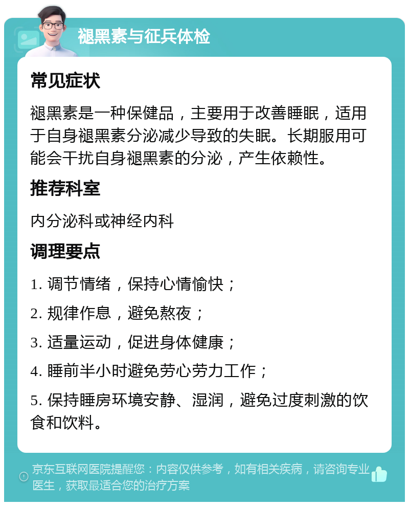 褪黑素与征兵体检 常见症状 褪黑素是一种保健品，主要用于改善睡眠，适用于自身褪黑素分泌减少导致的失眠。长期服用可能会干扰自身褪黑素的分泌，产生依赖性。 推荐科室 内分泌科或神经内科 调理要点 1. 调节情绪，保持心情愉快； 2. 规律作息，避免熬夜； 3. 适量运动，促进身体健康； 4. 睡前半小时避免劳心劳力工作； 5. 保持睡房环境安静、湿润，避免过度刺激的饮食和饮料。