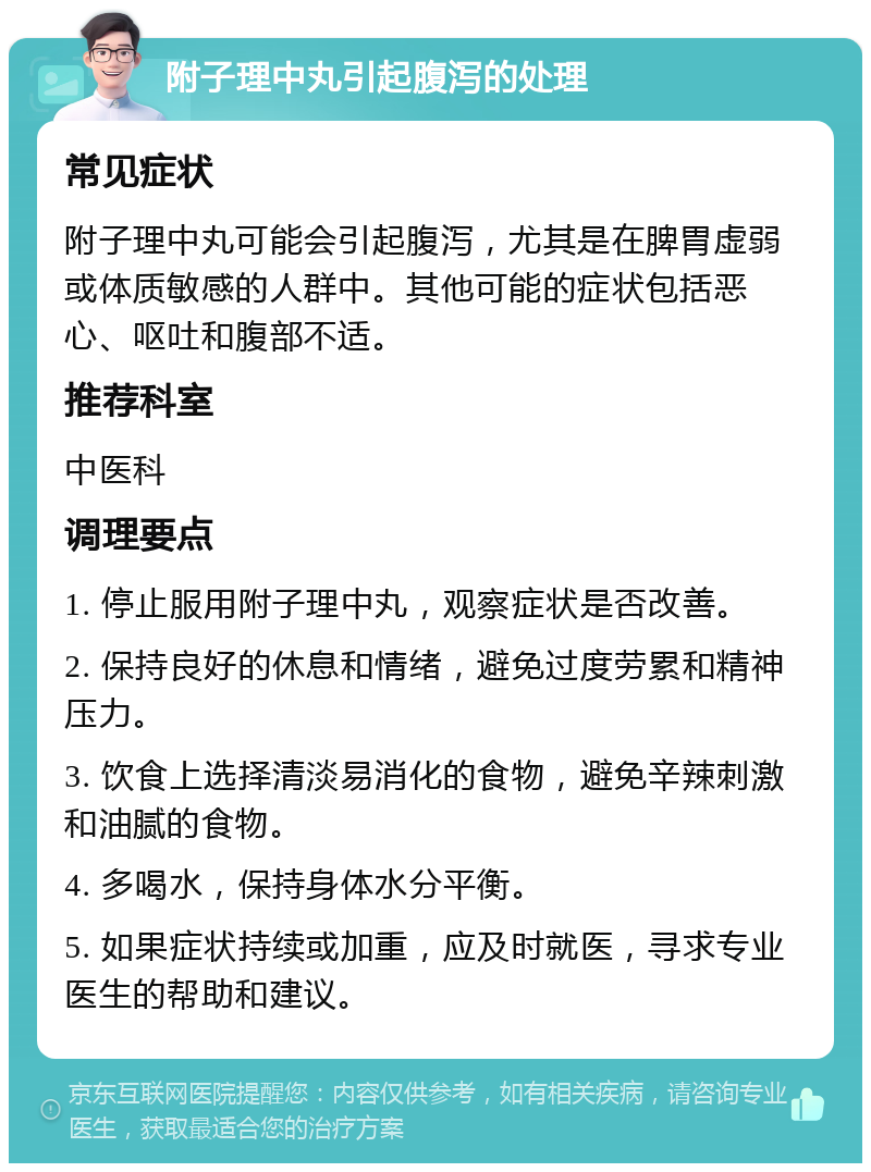 附子理中丸引起腹泻的处理 常见症状 附子理中丸可能会引起腹泻，尤其是在脾胃虚弱或体质敏感的人群中。其他可能的症状包括恶心、呕吐和腹部不适。 推荐科室 中医科 调理要点 1. 停止服用附子理中丸，观察症状是否改善。 2. 保持良好的休息和情绪，避免过度劳累和精神压力。 3. 饮食上选择清淡易消化的食物，避免辛辣刺激和油腻的食物。 4. 多喝水，保持身体水分平衡。 5. 如果症状持续或加重，应及时就医，寻求专业医生的帮助和建议。