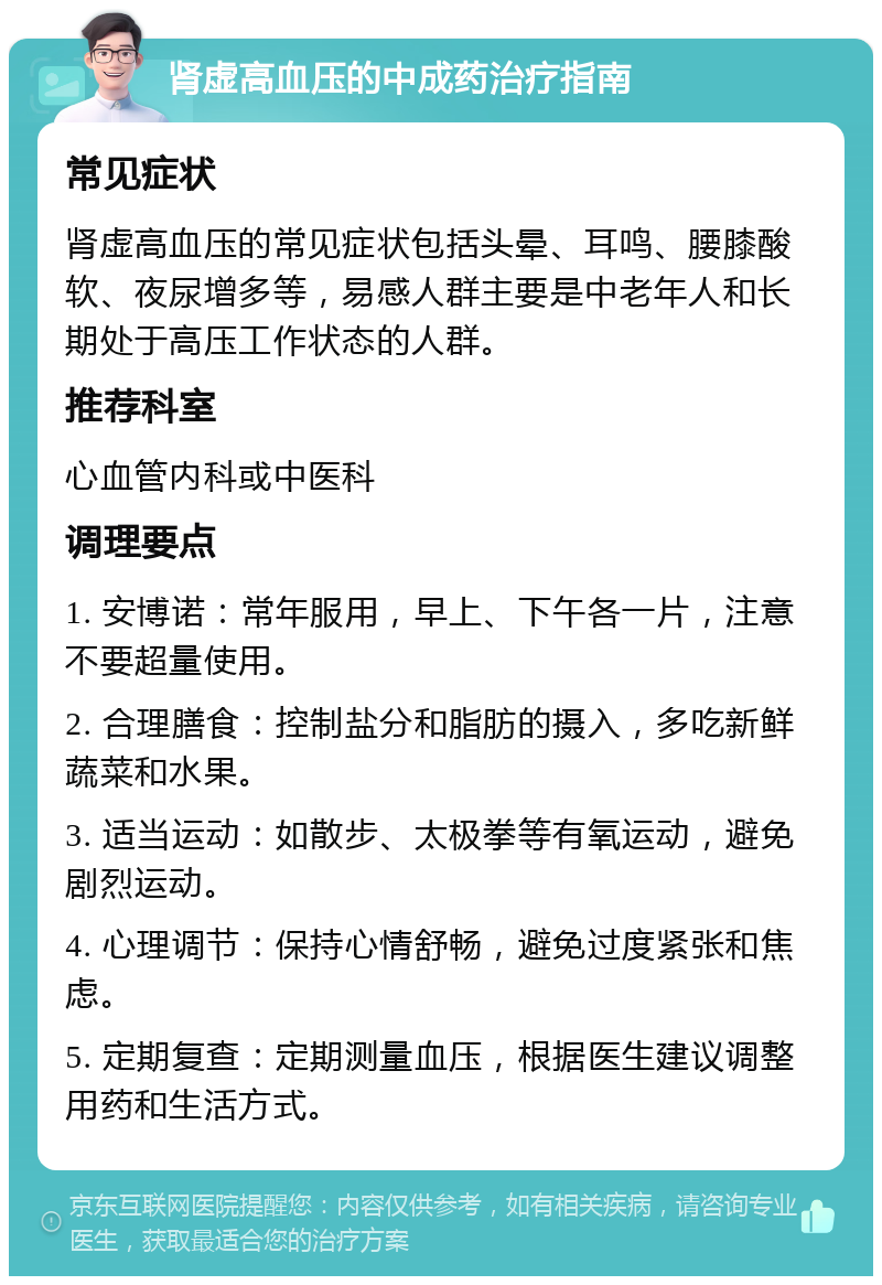 肾虚高血压的中成药治疗指南 常见症状 肾虚高血压的常见症状包括头晕、耳鸣、腰膝酸软、夜尿增多等，易感人群主要是中老年人和长期处于高压工作状态的人群。 推荐科室 心血管内科或中医科 调理要点 1. 安博诺：常年服用，早上、下午各一片，注意不要超量使用。 2. 合理膳食：控制盐分和脂肪的摄入，多吃新鲜蔬菜和水果。 3. 适当运动：如散步、太极拳等有氧运动，避免剧烈运动。 4. 心理调节：保持心情舒畅，避免过度紧张和焦虑。 5. 定期复查：定期测量血压，根据医生建议调整用药和生活方式。