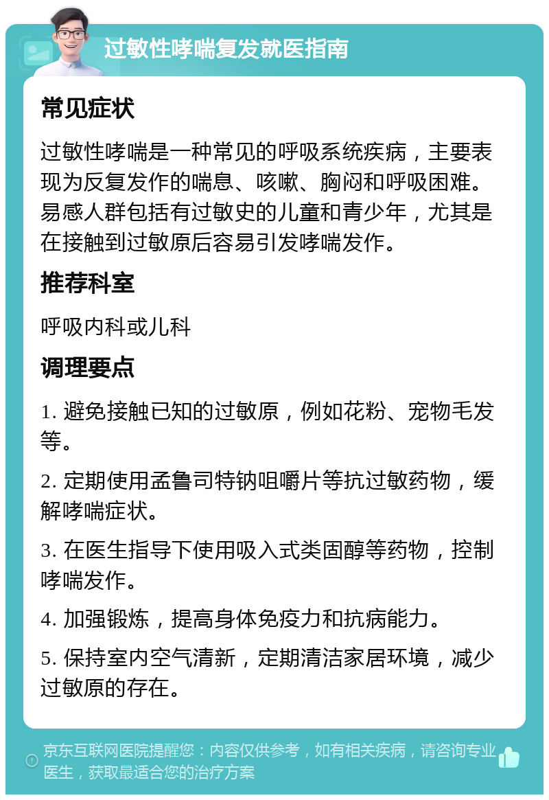 过敏性哮喘复发就医指南 常见症状 过敏性哮喘是一种常见的呼吸系统疾病，主要表现为反复发作的喘息、咳嗽、胸闷和呼吸困难。易感人群包括有过敏史的儿童和青少年，尤其是在接触到过敏原后容易引发哮喘发作。 推荐科室 呼吸内科或儿科 调理要点 1. 避免接触已知的过敏原，例如花粉、宠物毛发等。 2. 定期使用孟鲁司特钠咀嚼片等抗过敏药物，缓解哮喘症状。 3. 在医生指导下使用吸入式类固醇等药物，控制哮喘发作。 4. 加强锻炼，提高身体免疫力和抗病能力。 5. 保持室内空气清新，定期清洁家居环境，减少过敏原的存在。