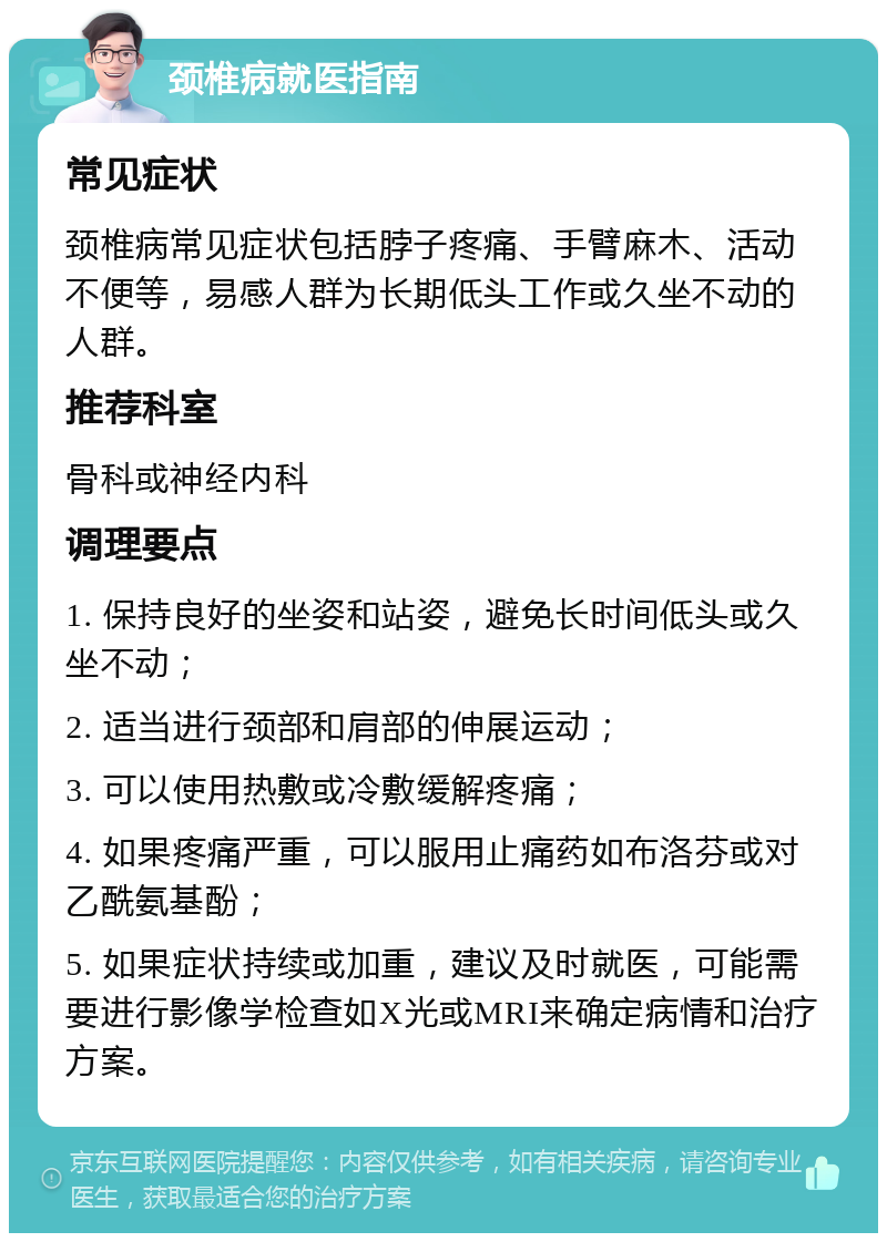 颈椎病就医指南 常见症状 颈椎病常见症状包括脖子疼痛、手臂麻木、活动不便等，易感人群为长期低头工作或久坐不动的人群。 推荐科室 骨科或神经内科 调理要点 1. 保持良好的坐姿和站姿，避免长时间低头或久坐不动； 2. 适当进行颈部和肩部的伸展运动； 3. 可以使用热敷或冷敷缓解疼痛； 4. 如果疼痛严重，可以服用止痛药如布洛芬或对乙酰氨基酚； 5. 如果症状持续或加重，建议及时就医，可能需要进行影像学检查如X光或MRI来确定病情和治疗方案。