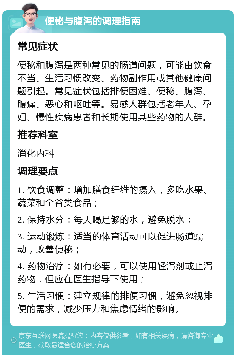 便秘与腹泻的调理指南 常见症状 便秘和腹泻是两种常见的肠道问题，可能由饮食不当、生活习惯改变、药物副作用或其他健康问题引起。常见症状包括排便困难、便秘、腹泻、腹痛、恶心和呕吐等。易感人群包括老年人、孕妇、慢性疾病患者和长期使用某些药物的人群。 推荐科室 消化内科 调理要点 1. 饮食调整：增加膳食纤维的摄入，多吃水果、蔬菜和全谷类食品； 2. 保持水分：每天喝足够的水，避免脱水； 3. 运动锻炼：适当的体育活动可以促进肠道蠕动，改善便秘； 4. 药物治疗：如有必要，可以使用轻泻剂或止泻药物，但应在医生指导下使用； 5. 生活习惯：建立规律的排便习惯，避免忽视排便的需求，减少压力和焦虑情绪的影响。