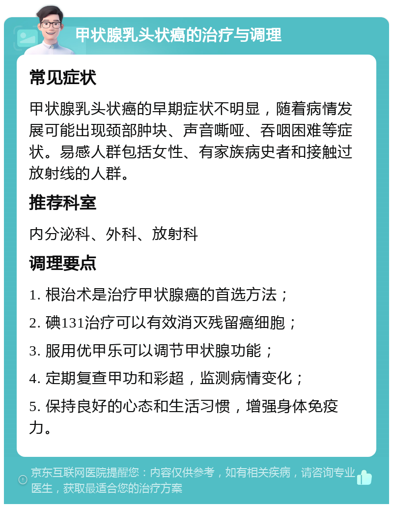 甲状腺乳头状癌的治疗与调理 常见症状 甲状腺乳头状癌的早期症状不明显，随着病情发展可能出现颈部肿块、声音嘶哑、吞咽困难等症状。易感人群包括女性、有家族病史者和接触过放射线的人群。 推荐科室 内分泌科、外科、放射科 调理要点 1. 根治术是治疗甲状腺癌的首选方法； 2. 碘131治疗可以有效消灭残留癌细胞； 3. 服用优甲乐可以调节甲状腺功能； 4. 定期复查甲功和彩超，监测病情变化； 5. 保持良好的心态和生活习惯，增强身体免疫力。