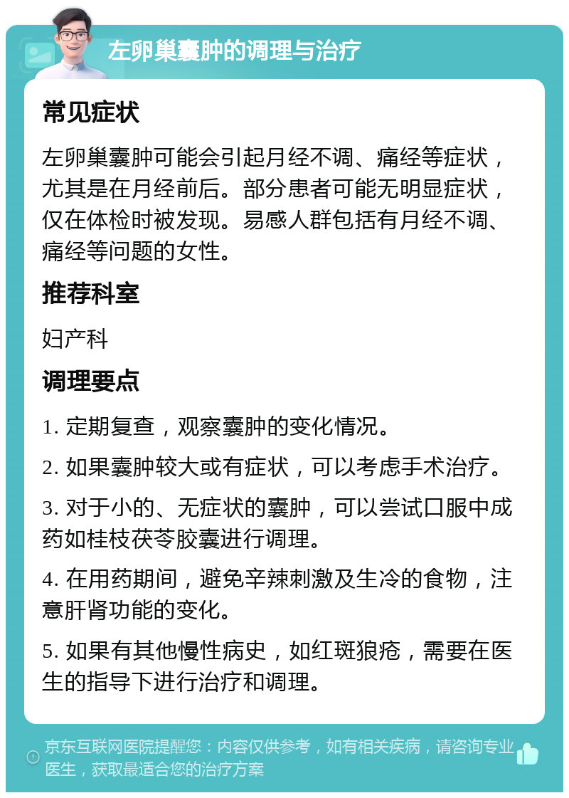 左卵巢囊肿的调理与治疗 常见症状 左卵巢囊肿可能会引起月经不调、痛经等症状，尤其是在月经前后。部分患者可能无明显症状，仅在体检时被发现。易感人群包括有月经不调、痛经等问题的女性。 推荐科室 妇产科 调理要点 1. 定期复查，观察囊肿的变化情况。 2. 如果囊肿较大或有症状，可以考虑手术治疗。 3. 对于小的、无症状的囊肿，可以尝试口服中成药如桂枝茯苓胶囊进行调理。 4. 在用药期间，避免辛辣刺激及生冷的食物，注意肝肾功能的变化。 5. 如果有其他慢性病史，如红斑狼疮，需要在医生的指导下进行治疗和调理。