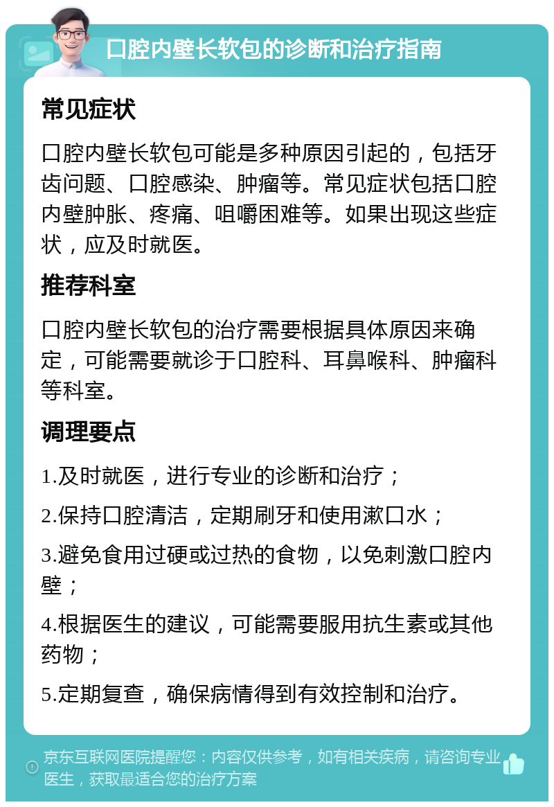 口腔内壁长软包的诊断和治疗指南 常见症状 口腔内壁长软包可能是多种原因引起的，包括牙齿问题、口腔感染、肿瘤等。常见症状包括口腔内壁肿胀、疼痛、咀嚼困难等。如果出现这些症状，应及时就医。 推荐科室 口腔内壁长软包的治疗需要根据具体原因来确定，可能需要就诊于口腔科、耳鼻喉科、肿瘤科等科室。 调理要点 1.及时就医，进行专业的诊断和治疗； 2.保持口腔清洁，定期刷牙和使用漱口水； 3.避免食用过硬或过热的食物，以免刺激口腔内壁； 4.根据医生的建议，可能需要服用抗生素或其他药物； 5.定期复查，确保病情得到有效控制和治疗。