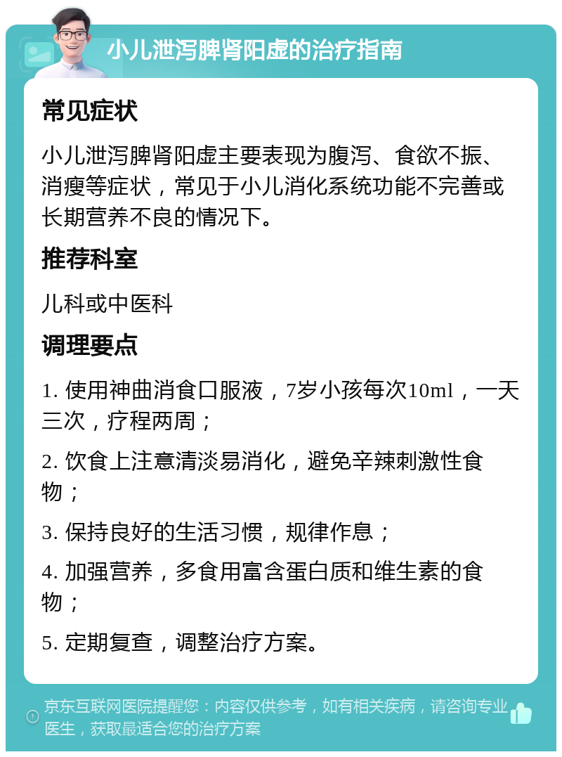 小儿泄泻脾肾阳虚的治疗指南 常见症状 小儿泄泻脾肾阳虚主要表现为腹泻、食欲不振、消瘦等症状，常见于小儿消化系统功能不完善或长期营养不良的情况下。 推荐科室 儿科或中医科 调理要点 1. 使用神曲消食口服液，7岁小孩每次10ml，一天三次，疗程两周； 2. 饮食上注意清淡易消化，避免辛辣刺激性食物； 3. 保持良好的生活习惯，规律作息； 4. 加强营养，多食用富含蛋白质和维生素的食物； 5. 定期复查，调整治疗方案。